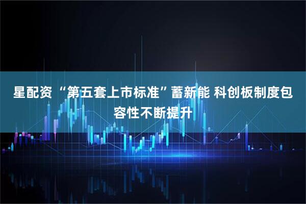 星配资 “第五套上市标准”蓄新能 科创板制度包容性不断提升