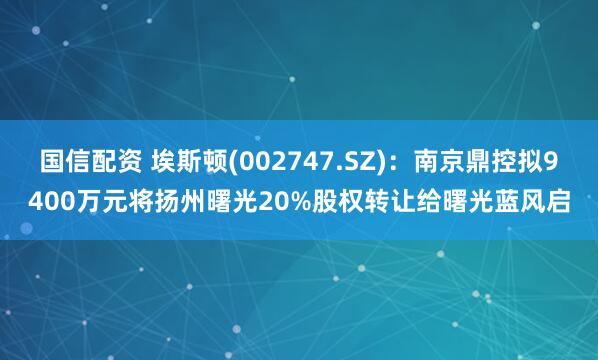 国信配资 埃斯顿(002747.SZ)：南京鼎控拟9400万元将扬州曙光20%股权转让给曙光蓝风启