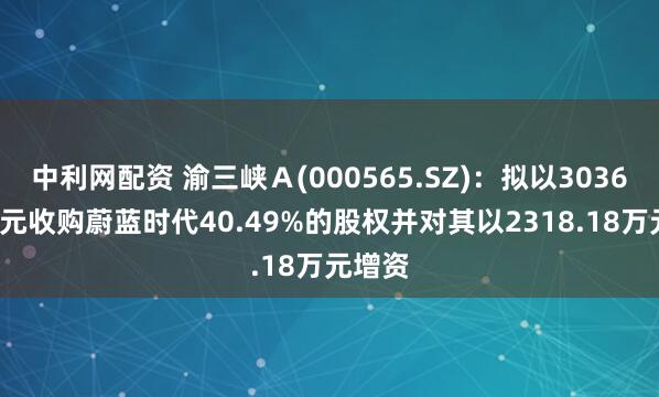 中利网配资 渝三峡Ａ(000565.SZ)：拟以3036.82万元收购蔚蓝时代40.49%的股权并对其以2318.18万元增资