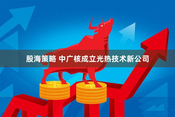 股海策略 中广核成立光热技术新公司