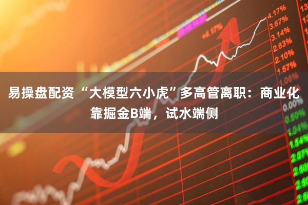 易操盘配资 “大模型六小虎”多高管离职：商业化靠掘金B端，试水端侧