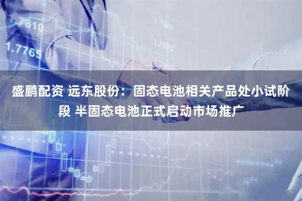 盛鹏配资 远东股份：固态电池相关产品处小试阶段 半固态电池正式启动市场推广