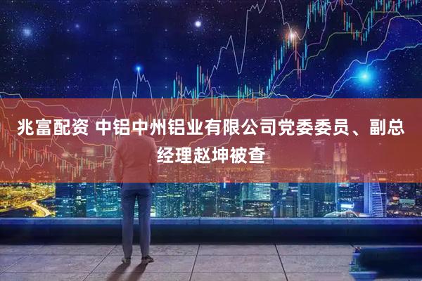 兆富配资 中铝中州铝业有限公司党委委员、副总经理赵坤被查