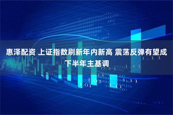 惠泽配资 上证指数刷新年内新高 震荡反弹有望成下半年主基调