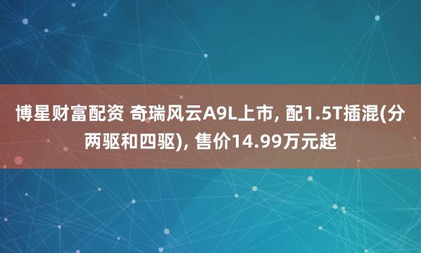 博星财富配资 奇瑞风云A9L上市, 配1.5T插混(分两驱和四驱), 售价14.99万元起