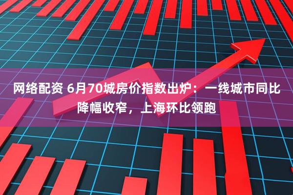 网络配资 6月70城房价指数出炉：一线城市同比降幅收窄，上海环比领跑