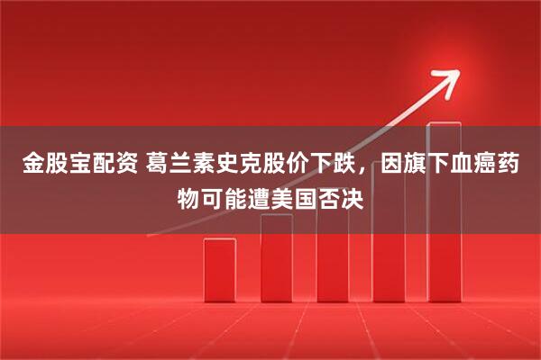 金股宝配资 葛兰素史克股价下跌，因旗下血癌药物可能遭美国否决