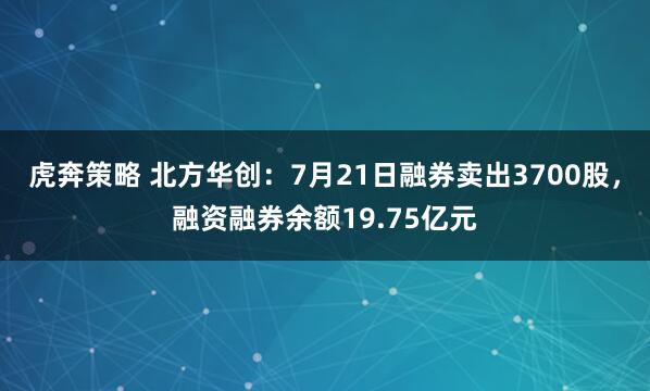虎奔策略 北方华创：7月21日融券卖出3700股，融资融券余额19.75亿元