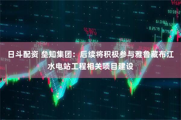 日斗配资 垒知集团：后续将积极参与雅鲁藏布江水电站工程相关项目建设