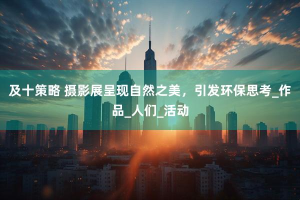 及十策略 摄影展呈现自然之美，引发环保思考_作品_人们_活动