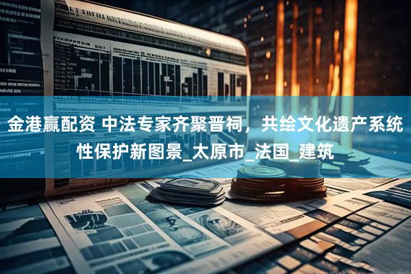 金港赢配资 中法专家齐聚晋祠，共绘文化遗产系统性保护新图景_太原市_法国_建筑