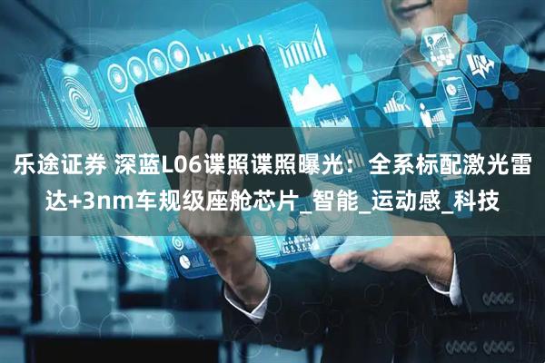 乐途证券 深蓝L06谍照谍照曝光：全系标配激光雷达+3nm车规级座舱芯片_智能_运动感_科技