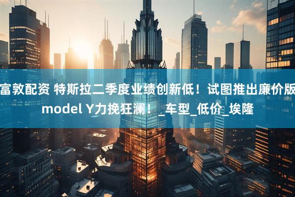 富敦配资 特斯拉二季度业绩创新低！试图推出廉价版model Y力挽狂澜！_车型_低价_埃隆