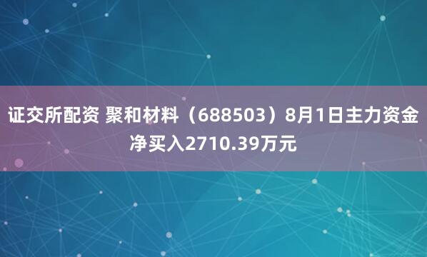 证交所配资 聚和材料（688503）8月1日主力资金净买入2710.39万元