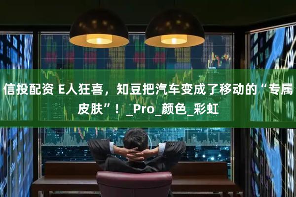 信投配资 E人狂喜，知豆把汽车变成了移动的“专属皮肤”！_Pro_颜色_彩虹