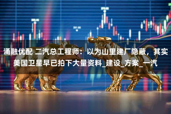 涌融优配 二汽总工程师：以为山里建厂隐蔽，其实美国卫星早已拍下大量资料_建设_方案_一汽