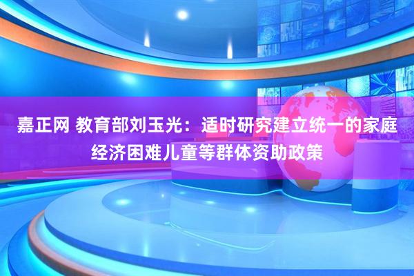 嘉正网 教育部刘玉光：适时研究建立统一的家庭经济困难儿童等群体资助政策