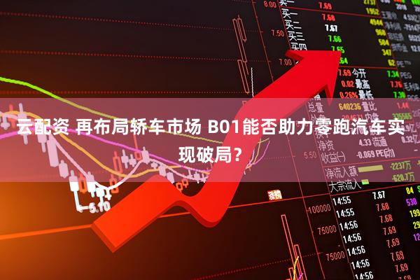 云配资 再布局轿车市场 B01能否助力零跑汽车实现破局？