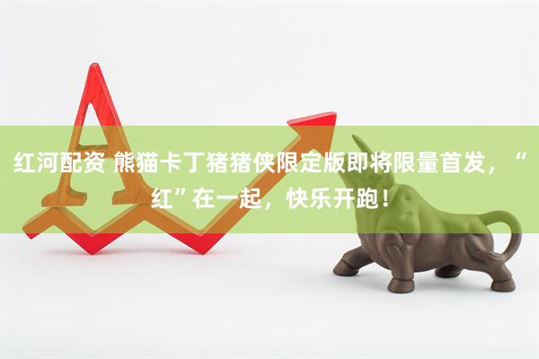 红河配资 熊猫卡丁猪猪侠限定版即将限量首发，“红”在一起，快乐开跑！