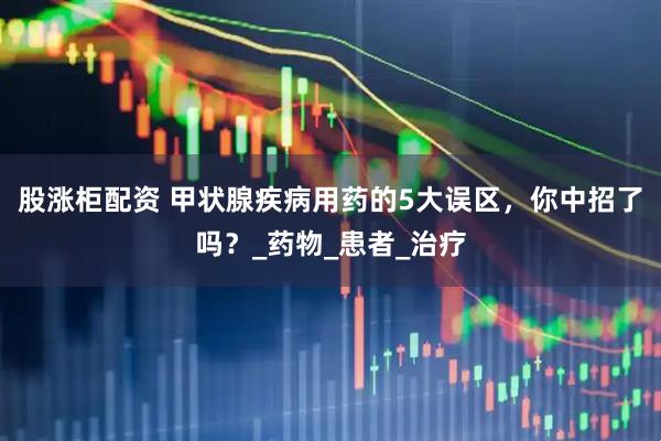 股涨柜配资 甲状腺疾病用药的5大误区，你中招了吗？_药物_患者_治疗