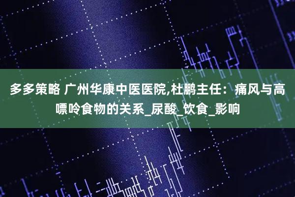 多多策略 广州华康中医医院,杜鹏主任：痛风与高嘌呤食物的关系_尿酸_饮食_影响