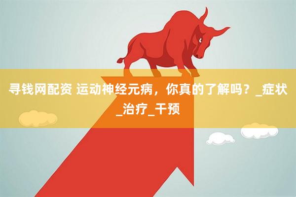 寻钱网配资 运动神经元病，你真的了解吗？_症状_治疗_干预